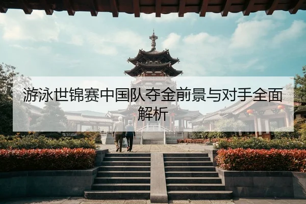 游泳世锦赛中国队夺金前景与对手全面解析